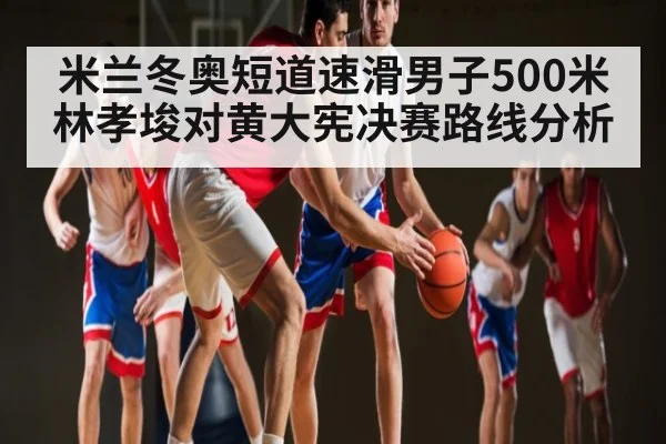 米兰冬奥短道速滑男子500米林孝埈对黄大宪决赛路线分析